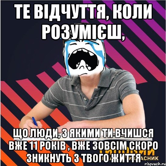 те відчуття, коли розумієш, що люди, з якими ти вчишся вже 11 років , вже зовсім скоро зникнуть з твого життя