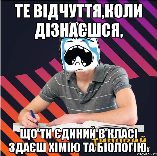 те відчуття,коли дізнаєшся, що ти єдиний в класі здаєш хімію та біологію.