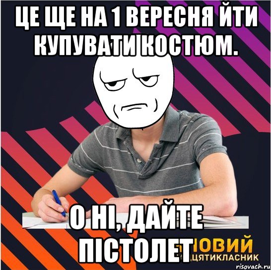 це ще на 1 вересня йти купувати костюм. о ні, дайте пістолет