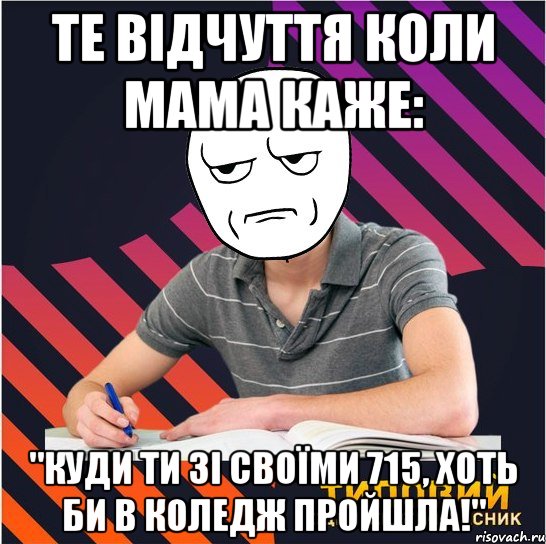 те відчуття коли мама каже: "куди ти зі своїми 715, хоть би в коледж пройшла!"