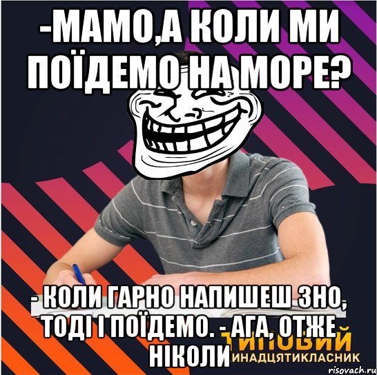 -мамо,а коли ми поїдемо на море? - коли гарно напишеш зно, тоді і поїдемо. - ага, отже ніколи