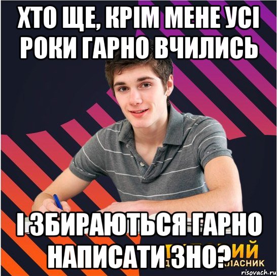 хто ще, крім мене усі роки гарно вчились і збираються гарно написати зно?