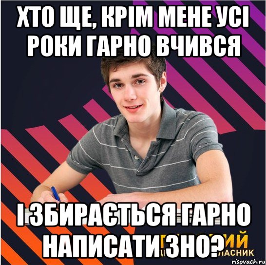 хто ще, крім мене усі роки гарно вчився і збирається гарно написати зно?