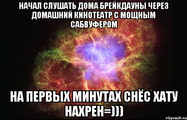 начал слушать дома брейкдауны через домашний кинотеатр с мощным сабвуфером на первых минутах снёс хату нахрен=))), Мем Туманность