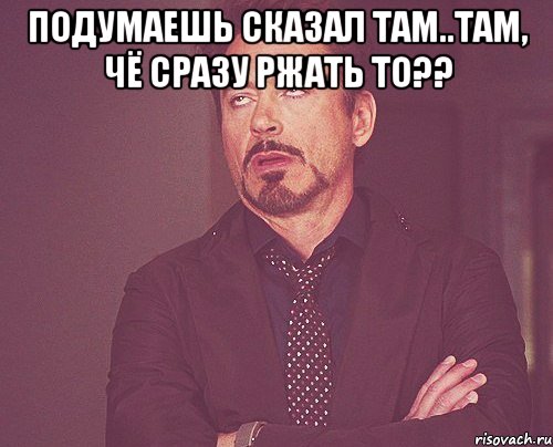 подумаешь сказал там..там, чё сразу ржать то?? , Мем твое выражение лица