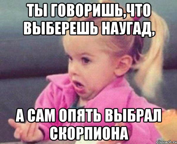 ты говоришь,что выберешь наугад, а сам опять выбрал скорпиона, Мем  Ты говоришь (девочка возмущается)