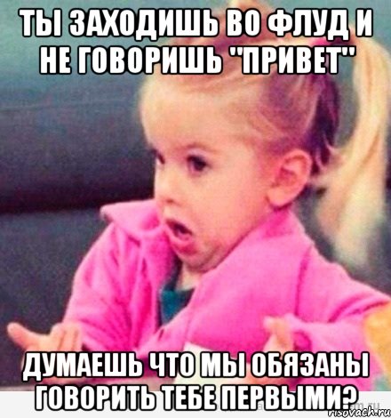 ты заходишь во флуд и не говоришь "привет" думаешь что мы обязаны говорить тебе первыми?, Мем  Ты говоришь (девочка возмущается)