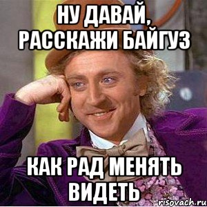 ну давай, расскажи байгуз как рад менять видеть, Мем Ну давай расскажи (Вилли Вонка)