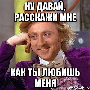 ну давай, расскажи мне как ты любишь меня, Мем Ну давай расскажи (Вилли Вонка)