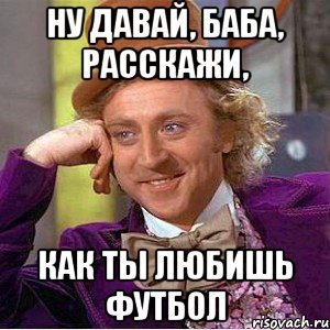 ну давай, баба, расскажи, как ты любишь футбол, Мем Ну давай расскажи (Вилли Вонка)