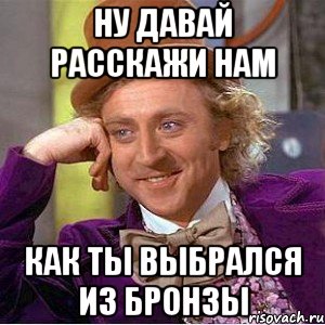 ну давай расскажи нам как ты выбрался из бронзы, Мем Ну давай расскажи (Вилли Вонка)