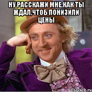 ну расскажи мне,как ты ждал,чтоб понизили цены , Мем Ну давай расскажи (Вилли Вонка)