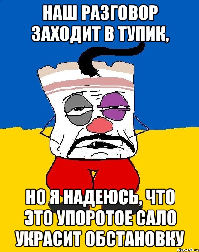 наш разговор заходит в тупик, но я надеюсь, что это упоротое сало украсит обстановку