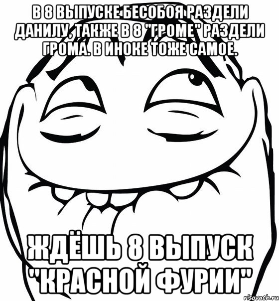 в 8 выпуске бесобоя раздели данилу, также в 8 "громе" раздели грома. в иноке тоже самое. ждёшь 8 выпуск "красной фурии"