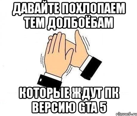 давайте похлопаем тем долбоёбам которые ждут пк версию gta 5