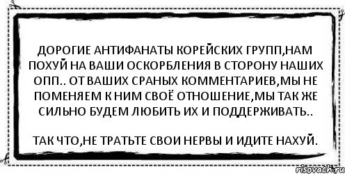 Дорогие антифанаты корейских групп,нам похуй на ваши оскорбления в сторону наших опп.. От ваших сраных комментариев,мы не поменяем к ним своё отношение,мы так же сильно будем любить их и поддерживать.. Так что,не тратьте свои нервы и идите нахуй., Комикс Асоциальная антиреклама