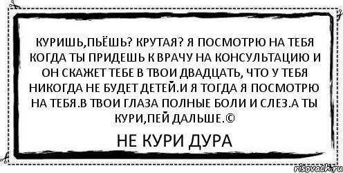 куришь,пьёшь? крутая? Я посмотрю на тебя когда ты придешь к врачу на консультацию и он скажет тебе в твои двадцать, что у тебя никогда не будет детей.и я тогда я посмотрю на тебя.в твои глаза полные боли и слез.а ты кури,пей дальше.© Не кури Дура, Комикс Асоциальная антиреклама