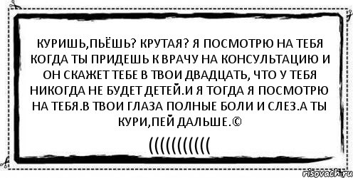 куришь,пьёшь? крутая? Я посмотрю на тебя когда ты придешь к врачу на консультацию и он скажет тебе в твои двадцать, что у тебя никогда не будет детей.и я тогда я посмотрю на тебя.в твои глаза полные боли и слез.а ты кури,пей дальше.© (((((((((((, Комикс Асоциальная антиреклама