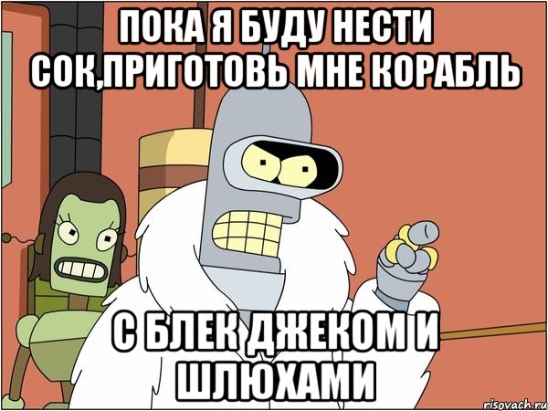 пока я буду нести сок,приготовь мне корабль с блек джеком и шлюхами, Мем Бендер