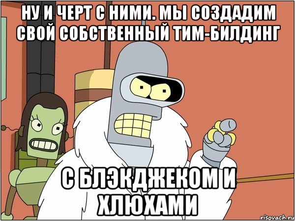 ну и черт с ними. мы создадим свой собственный тим-билдинг с блэкджеком и хлюхами, Мем Бендер