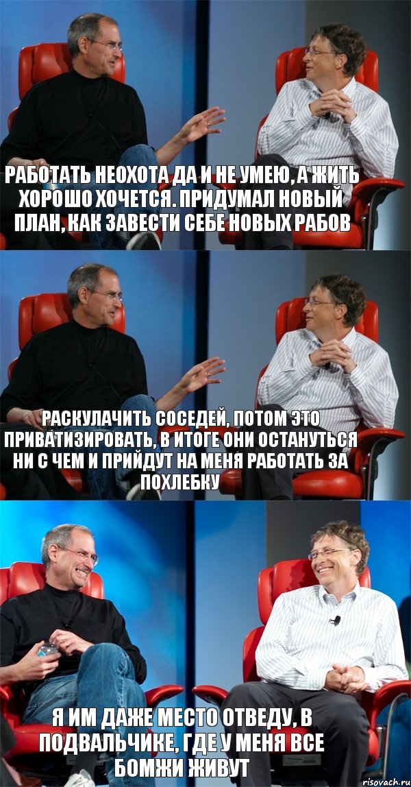 Работать неохота да и не умею, а жить хорошо хочется. Придумал новый план, как завести себе новых рабов Раскулачить соседей, потом это приватизировать, в итоге они остануться ни с чем и прийдут на меня работать за похлебку Я им даже место отведу, в подвальчике, где у меня все бомжи живут, Комикс Стив Джобс и Билл Гейтс (3 зоны)