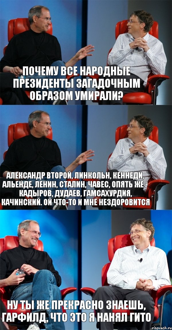 Почему все народные президенты загадочным образом умирали? Александр Второй, Линкольн, Кеннеди, Альенде, Ленин, Сталин, Чавес, опять же - Кадыров, Дудаев, Гамсахурдия, Качинский. Ой что-то и мне нездоровится Ну ты же прекрасно знаешь, Гарфилд, что это я нанял Гито, Комикс Стив Джобс и Билл Гейтс (3 зоны)