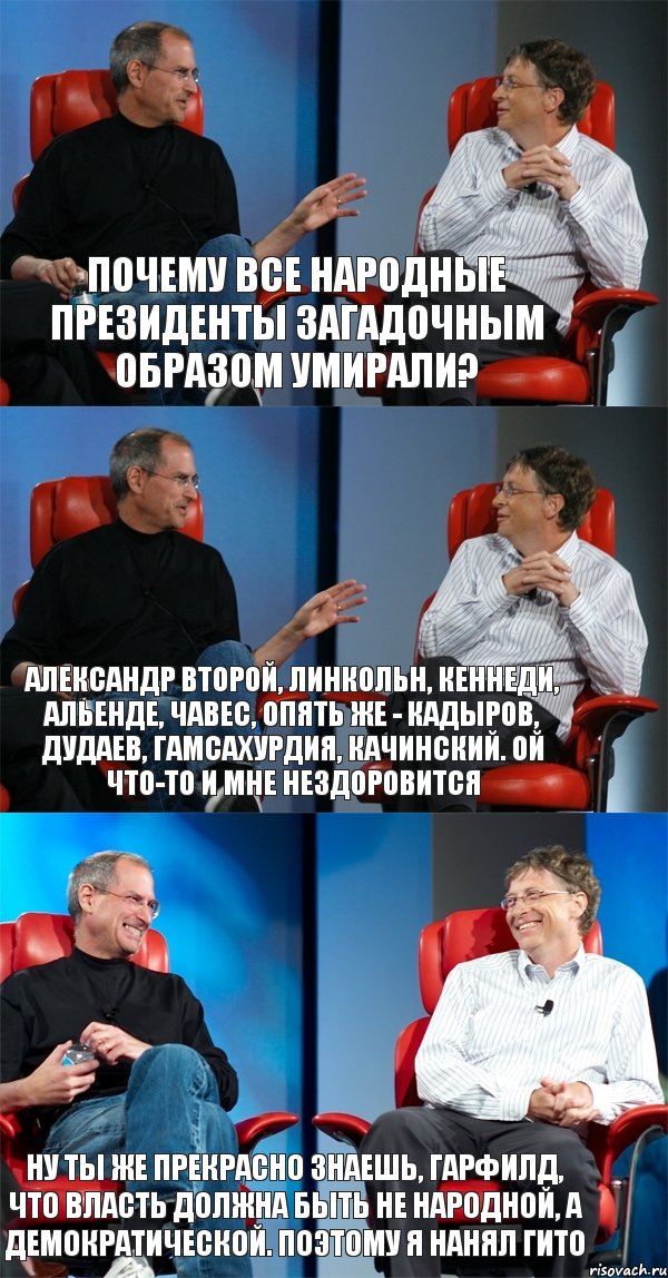 Почему все народные президенты загадочным образом умирали? Александр Второй, Линкольн, Кеннеди, Альенде, Чавес, опять же - Кадыров, Дудаев, Гамсахурдия, Качинский. Ой что-то и мне нездоровится Ну ты же прекрасно знаешь, Гарфилд, что власть должна быть не народной, а демократической. Поэтому я нанял Гито, Комикс Стив Джобс и Билл Гейтс (3 зоны)