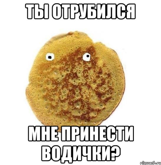 ты отрубился мне принести водички?