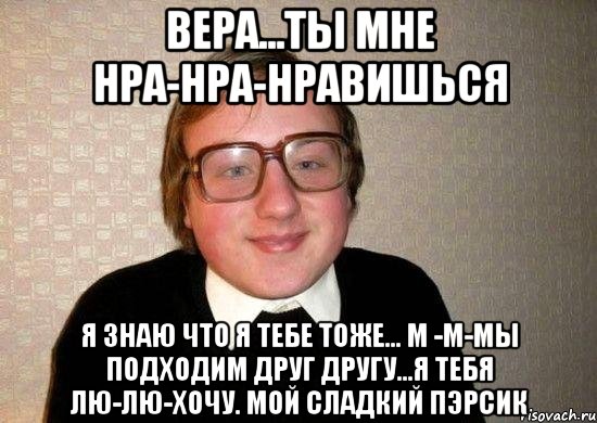 вера...ты мне нра-нра-нравишься я знаю что я тебе тоже... м -м-мы подходим друг другу...я тебя лю-лю-хочу. мой сладкий пэрсик, Мем Ботан