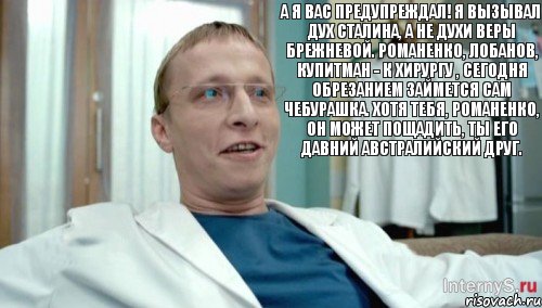 А я вас предупреждал! Я вызывал дух Сталина, а не духи Веры Брежневой. Романенко, Лобанов, Купитман - к хирургу , сегодня обрезанием займется сам Чебурашка. Хотя тебя, Романенко, он может пощадить, ты его давний австралийский друг., Комикс Быков