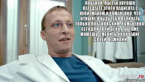 Лобанов, вы так хорошо передаете этого пациента с Купитманом и Романенко, что отныне я буду тебя величать только Лобановским. Романенко, сегодня твой день, ты тоже можешь сменить окончание своей фамилии