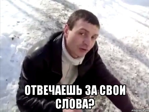  отвечаешь за свои слова?