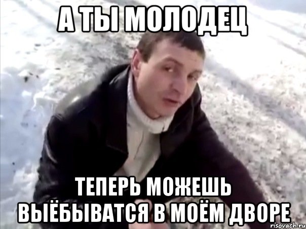 а ты молодец теперь можешь выёбыватся в моём дворе