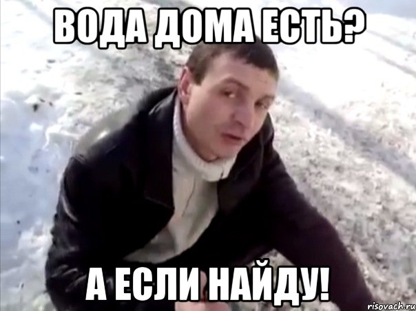 вода дома есть? а если найду!
