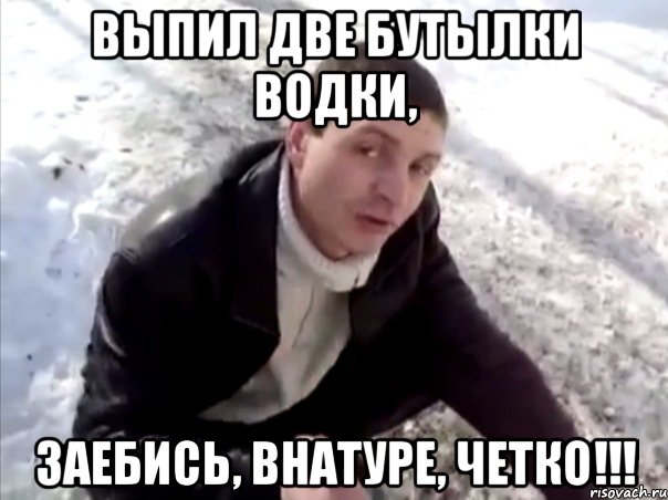 выпил две бутылки водки, заебись, внатуре, четко!!!