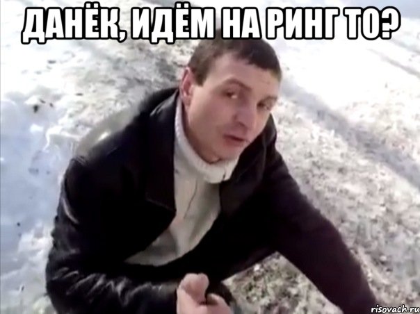 данёк, идём на ринг то? 