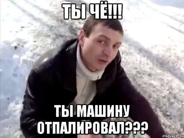 ты чё!!! ты машину отпалировал???