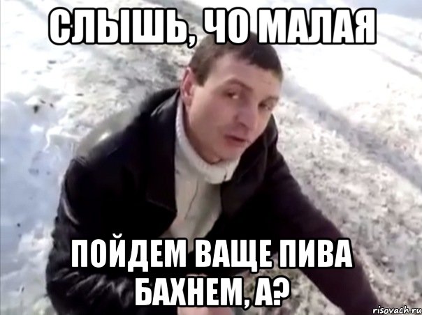 слышь, чо малая пойдем ваще пива бахнем, а?