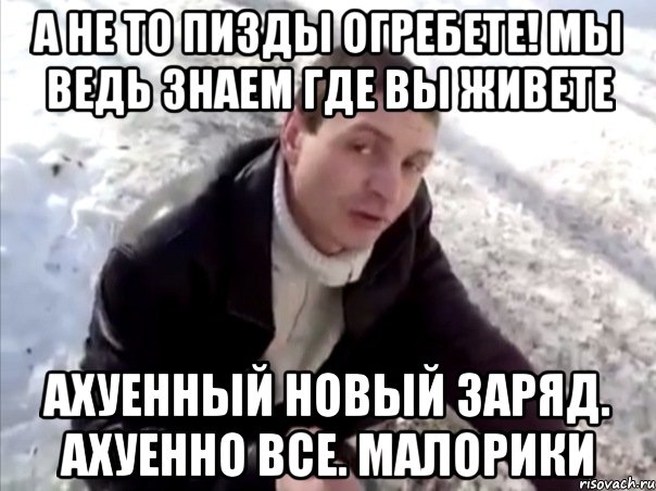 а не то пизды огребете! мы ведь знаем где вы живете ахуенный новый заряд. ахуенно все. малорики