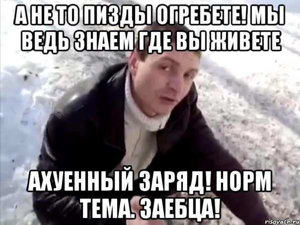а не то пизды огребете! мы ведь знаем где вы живете ахуенный заряд! норм тема. заебца!