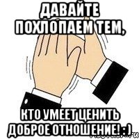 давайте похлопаем тем, кто умеет ценить доброе отношение! : ), Мем давайте похлопаем