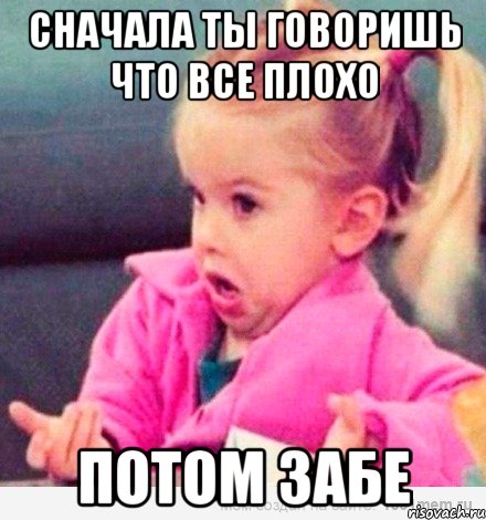 сначала ты говоришь что все плохо потом забе, Мем  Ты говоришь (девочка возмущается)