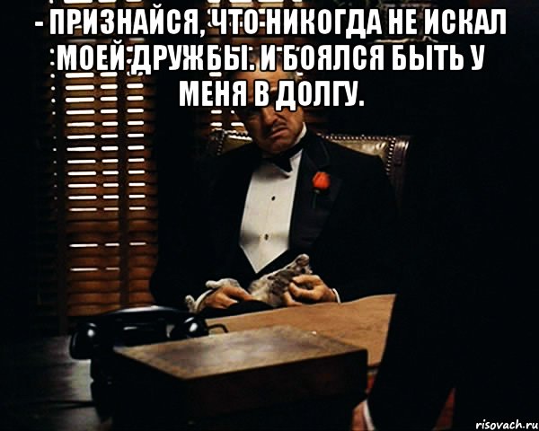 - признайся, что никогда не искал моей дружбы. и боялся быть у меня в долгу. , Мем Дон Вито Корлеоне