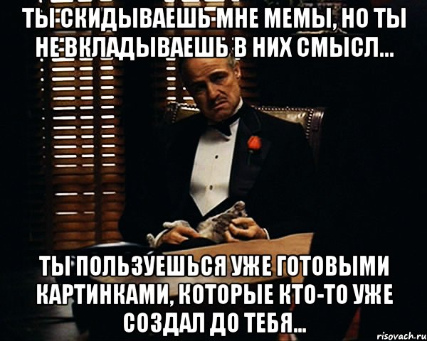 ты скидываешь мне мемы, но ты не вкладываешь в них смысл... ты пользуешься уже готовыми картинками, которые кто-то уже создал до тебя..., Мем Дон Вито Корлеоне