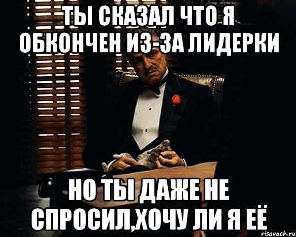 ты сказал что я обкончен из-за лидерки но ты даже не спросил,хочу ли я её, Мем Дон Вито Корлеоне