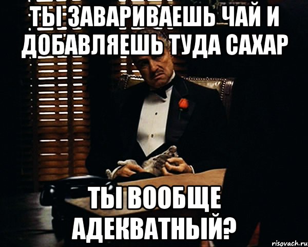 ты завариваешь чай и добавляешь туда сахар ты вообще адекватный?, Мем Дон Вито Корлеоне