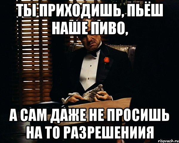 ты приходишь, пьёш наше пиво, а сам даже не просишь на то разрешениия, Мем Дон Вито Корлеоне