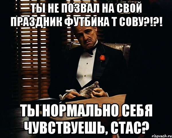 ты не позвал на свой праздник футбика т сову?!?! ты нормально себя чувствуешь, стас?, Мем Дон Вито Корлеоне