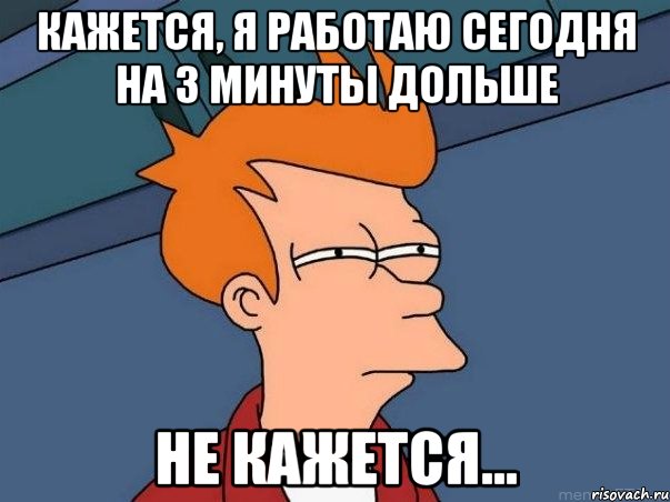 кажется, я работаю сегодня на 3 минуты дольше не кажется…, Мем  Фрай (мне кажется или)