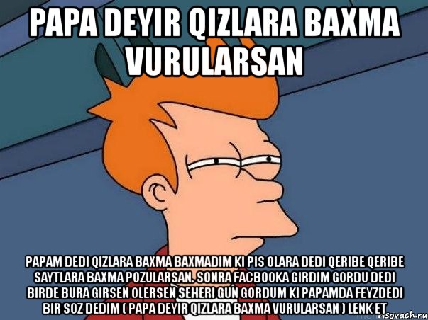 papa deyir qizlara baxma vurularsan papam dedi qizlara baxma baxmadim ki pis olara dedi qeribe qeribe saytlara baxma pozularsan. sonra facbooka girdim gordu dedi birde bura girsen olersen seheri gun gordum ki papamda feyzdedi bir soz dedim ( papa deyir qizlara baxma vurularsan ) lenk et, Мем  Фрай (мне кажется или)